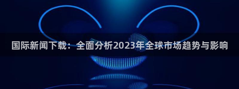 国际新闻下载：全面分析2023年全球市场趋势与影响